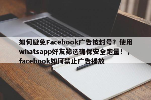 如何避免Facebook广告被封号？使用whatsapp好友筛选确保安全跑量！，facebook如何禁止广告播放