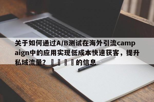 关于如何通过A/B测试在海外引流campaign中的应用实现低成本快速获客,提升私域流量?💡的信息