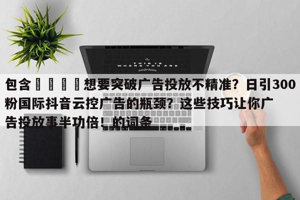 包含🚀想要突破广告投放不精准?日引300粉国际抖音云控广告的瓶颈?这些技巧让你广告投放事半功倍!的词条