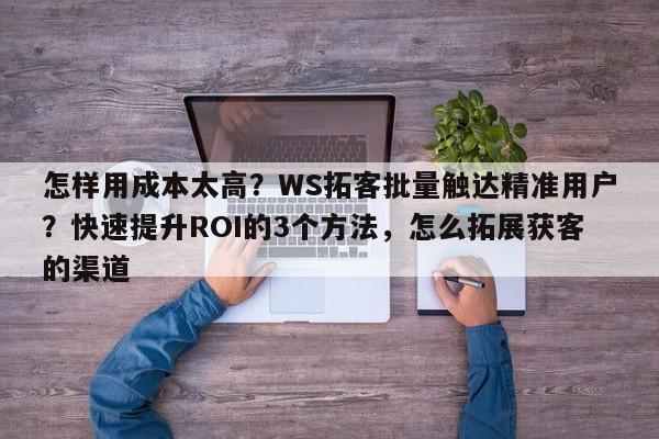 怎样用成本太高?WS拓客批量触达精准用户?快速提升ROI的3个方法,怎么拓展获客的渠道