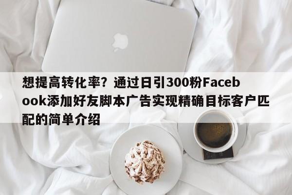 想提高转化率?通过日引300粉Facebook添加好友脚本广告实现精确目标客户匹配的简单介绍