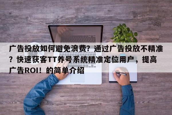 广告投放如何避免浪费?通过广告投放不精准?快速获客TT养号系统精准定位用户,提高广告ROI!的简单介绍