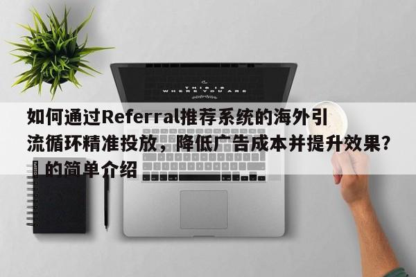 如何通过Referral推荐系统的海外引流循环精准投放，降低广告成本并提升效果？⚡的简单介绍