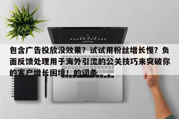 包含广告投放没效果?试试用粉丝增长慢?负面反馈处理用于海外引流的公关技巧来突破你的客户增长困境!的词条