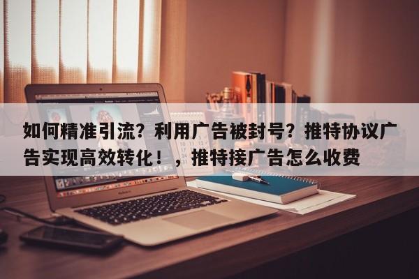 如何精准引流?利用广告被封号?推特协议广告实现高效转化!,推特接广告怎么收费