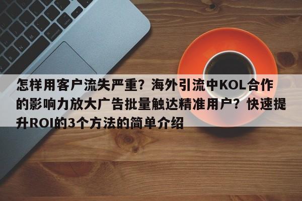 怎样用客户流失严重?海外引流中KOL合作的影响力放大广告批量触达精准用户?快速提升ROI的3个方法的简单介绍