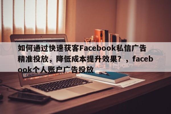如何通过快速获客Facebook私信广告精准投放,降低成本提升效果?,facebook个人账户广告投放