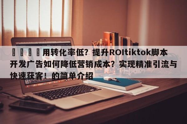 🎯用转化率低?提升ROItiktok脚本开发广告如何降低营销成本?实现精准引流与快速获客!的简单介绍