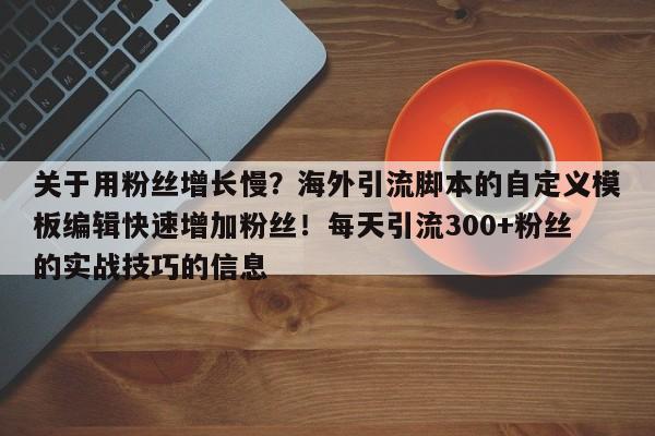 关于用粉丝增长慢?海外引流脚本的自定义模板编辑快速增加粉丝!每天引流300+粉丝的实战技巧的信息