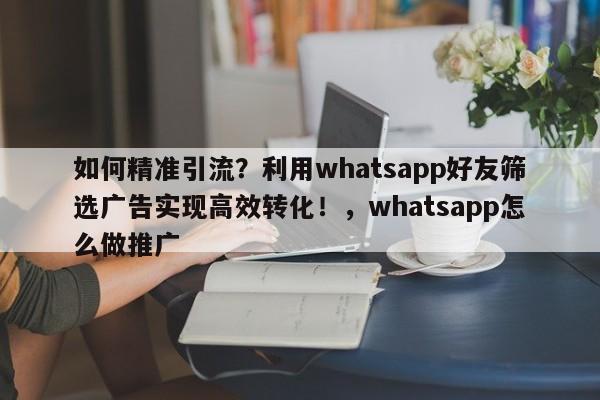 如何精准引流?利用whatsapp好友筛选广告实现高效转化!,whatsapp怎么做推广