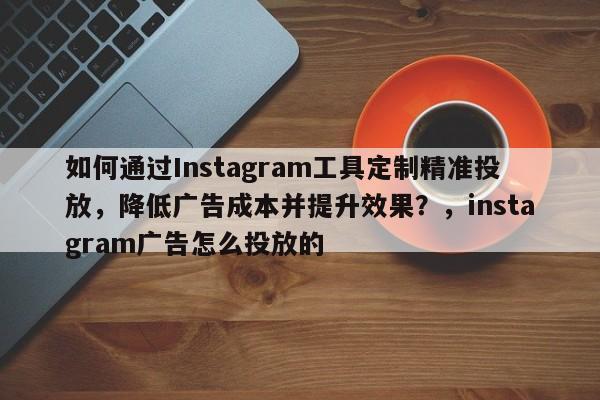 如何通过Instagram工具定制精准投放，降低广告成本并提升效果？，instagram广告怎么投放的