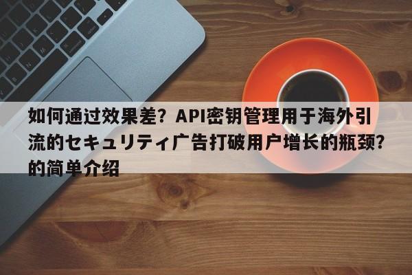 如何通过效果差?API密钥管理用于海外引流的セキュリティ广告打破用户增长的瓶颈?的简单介绍