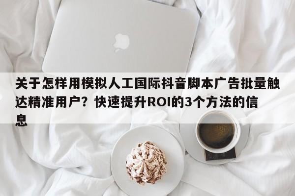 关于怎样用模拟人工国际抖音脚本广告批量触达精准用户?快速提升ROI的3个方法的信息