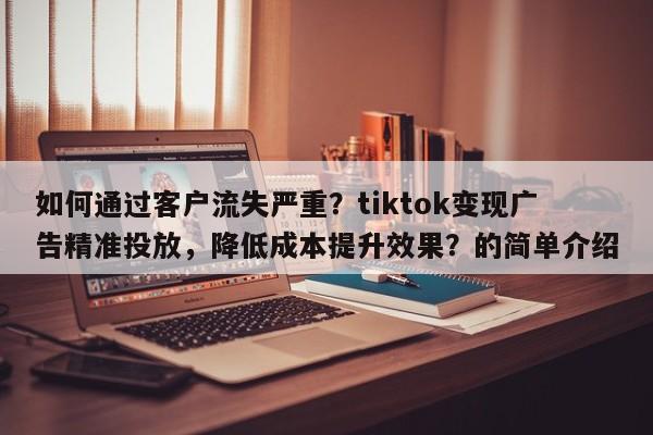 如何通过客户流失严重？tiktok变现广告精准投放，降低成本提升效果？的简单介绍