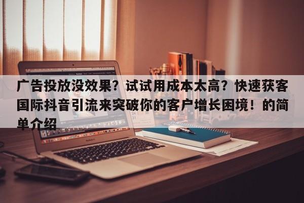 广告投放没效果？试试用成本太高？快速获客国际抖音引流来突破你的客户增长困境！的简单介绍