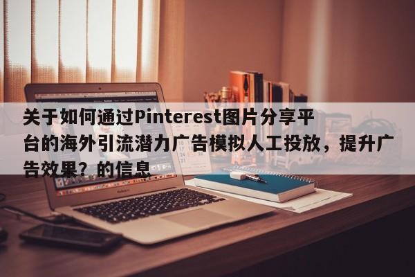 关于如何通过Pinterest图片分享平台的海外引流潜力广告模拟人工投放，提升广告效果？的信息