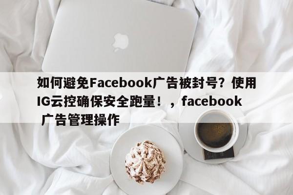 如何避免Facebook广告被封号？使用IG云控确保安全跑量！，facebook 广告管理操作