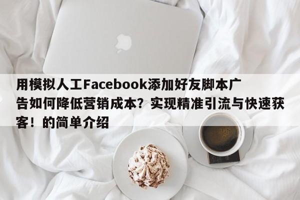 用模拟人工Facebook添加好友脚本广告如何降低营销成本?实现精准引流与快速获客!的简单介绍