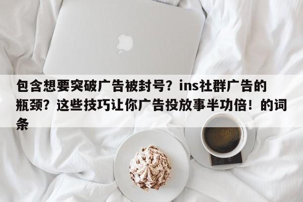 包含想要突破广告被封号?ins社群广告的瓶颈?这些技巧让你广告投放事半功倍!的词条