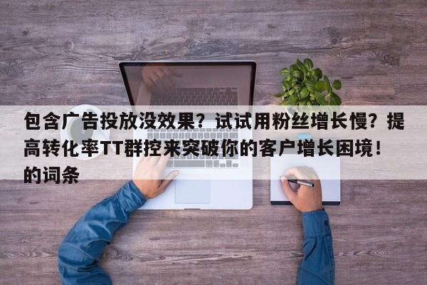 包含广告投放没效果?试试用粉丝增长慢?提高转化率TT群控来突破你的客户增长困境!的词条