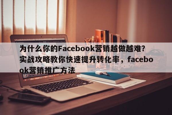 为什么你的Facebook营销越做越难?实战攻略教你快速提升转化率,facebook营销推广方法