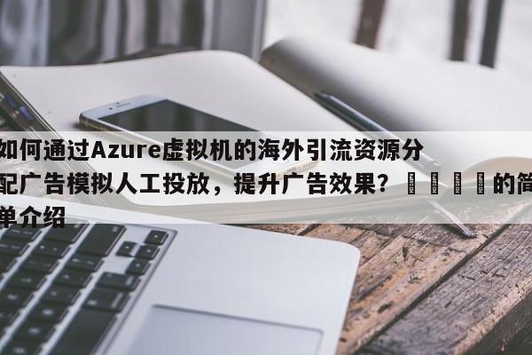 如何通过Azure虚拟机的海外引流资源分配广告模拟人工投放,提升广告效果?💡的简单介绍