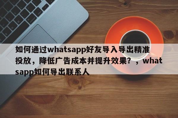 如何通过whatsapp好友导入导出精准投放，降低广告成本并提升效果？，whatsapp如何导出联系人