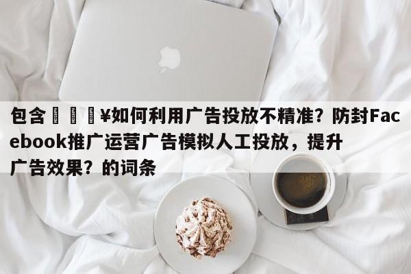 包含🔥如何利用广告投放不精准？防封Facebook推广运营广告模拟人工投放，提升广告效果？的词条