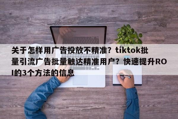 关于怎样用广告投放不精准?tiktok批量引流广告批量触达精准用户?快速提升ROI的3个方法的信息
