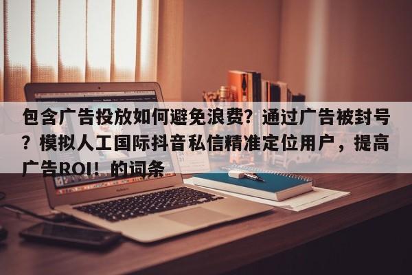 包含广告投放如何避免浪费?通过广告被封号?模拟人工国际抖音私信精准定位用户,提高广告ROI!的词条