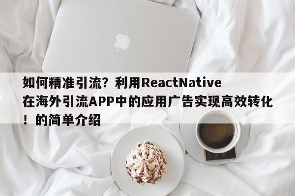 如何精准引流?利用ReactNative在海外引流APP中的应用广告实现高效转化!的简单介绍