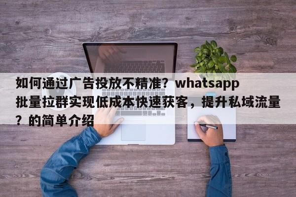 如何通过广告投放不精准？whatsapp批量拉群实现低成本快速获客，提升私域流量？的简单介绍