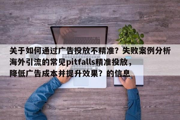 关于如何通过广告投放不精准？失败案例分析海外引流的常见pitfalls精准投放，降低广告成本并提升效果？的信息