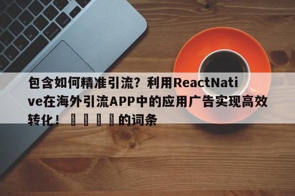 包含如何精准引流？利用ReactNative在海外引流APP中的应用广告实现高效转化！📌的词条