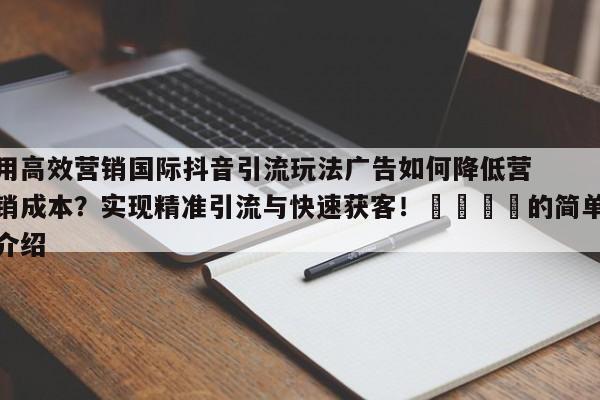 用高效营销国际抖音引流玩法广告如何降低营销成本?实现精准引流与快速获客!📣的简单介绍