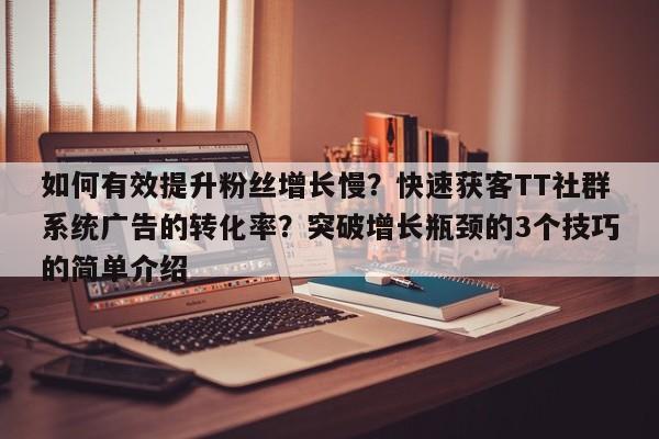 如何有效提升粉丝增长慢？快速获客TT社群系统广告的转化率？突破增长瓶颈的3个技巧的简单介绍
