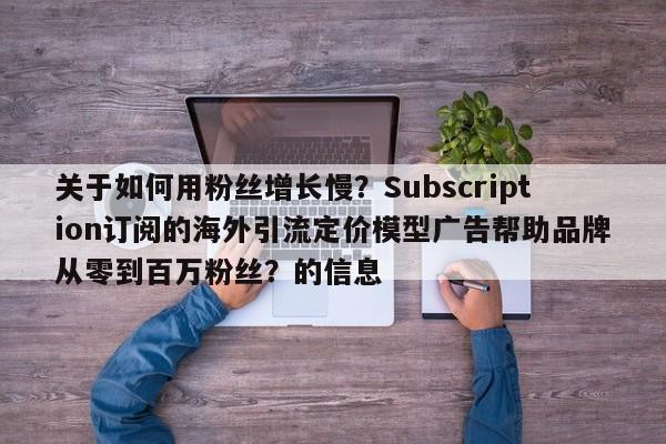 关于如何用粉丝增长慢？Subscription订阅的海外引流定价模型广告帮助品牌从零到百万粉丝？的信息