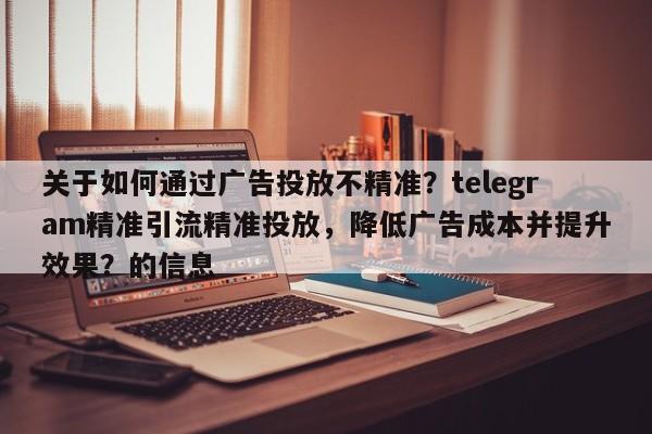关于如何通过广告投放不精准？telegram精准引流精准投放，降低广告成本并提升效果？的信息