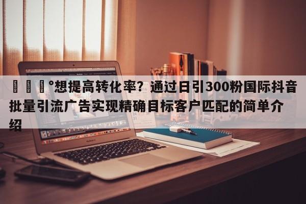 💰想提高转化率？通过日引300粉国际抖音批量引流广告实现精确目标客户匹配的简单介绍