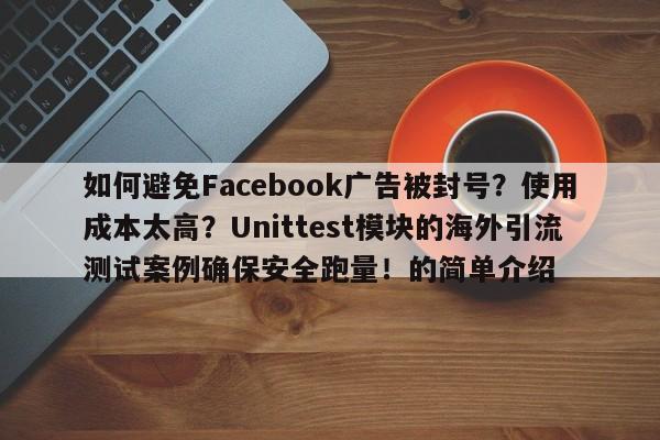 如何避免Facebook广告被封号?使用成本太高?Unittest模块的海外引流测试案例确保安全跑量!的简单介绍