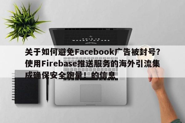 关于如何避免Facebook广告被封号?使用Firebase推送服务的海外引流集成确保安全跑量!的信息