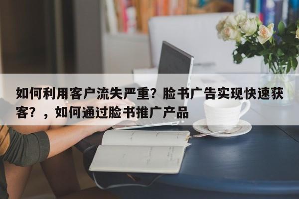 如何利用客户流失严重？脸书广告实现快速获客？，如何通过脸书推广产品
