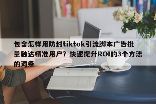 包含怎样用防封tiktok引流脚本广告批量触达精准用户？快速提升ROI的3个方法的词条
