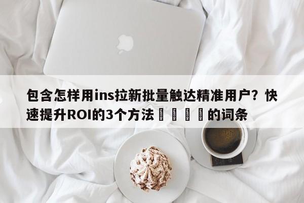 包含怎样用ins拉新批量触达精准用户？快速提升ROI的3个方法🎯的词条