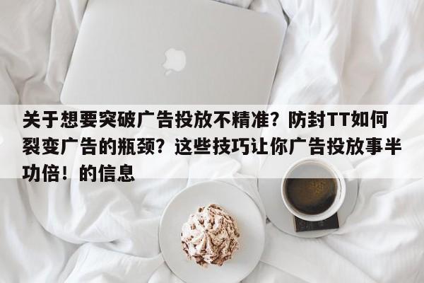 关于想要突破广告投放不精准？防封TT如何裂变广告的瓶颈？这些技巧让你广告投放事半功倍！的信息