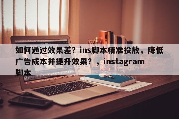 如何通过效果差？ins脚本精准投放，降低广告成本并提升效果？，instagram脚本