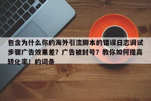 包含为什么你的海外引流脚本的错误日志调试步骤广告效果差?广告被封号?教你如何提高转化率!的词条