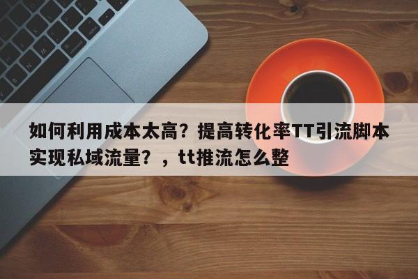 如何利用成本太高?提高转化率TT引流脚本实现私域流量?,tt推流怎么整