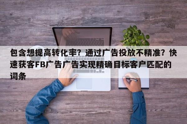 包含想提高转化率？通过广告投放不精准？快速获客FB广告广告实现精确目标客户匹配的词条