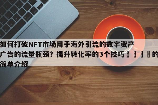 如何打破NFT市场用于海外引流的数字资产广告的流量瓶颈?提升转化率的3个技巧🎯的简单介绍
